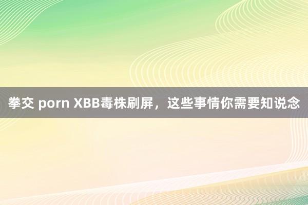 拳交 porn XBB毒株刷屏，这些事情你需要知说念