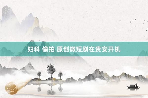 妇科 偷拍 原创微短剧在贵安开机