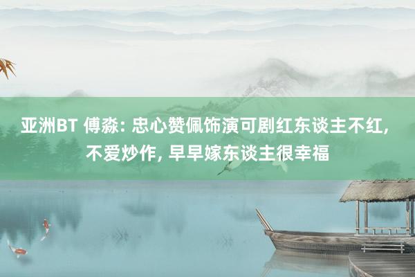 亚洲BT 傅淼: 忠心赞佩饰演可剧红东谈主不红， 不爱炒作， 早早嫁东谈主很幸福