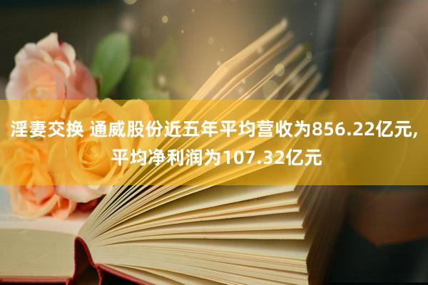 淫妻交换 通威股份近五年平均营收为856.22亿元， 平均净利润为107.32亿元