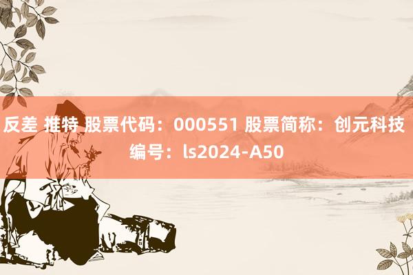 反差 推特 股票代码：000551 股票简称：创元科技 编号：ls2024-A50