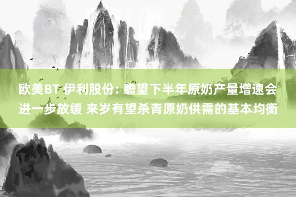 欧美BT 伊利股份: 瞻望下半年原奶产量增速会进一步放缓 来岁有望杀青原奶供需的基本均衡