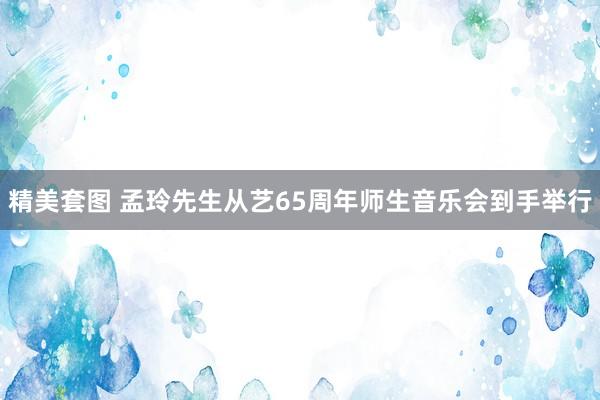 精美套图 孟玲先生从艺65周年师生音乐会到手举行