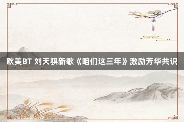 欧美BT 刘天骐新歌《咱们这三年》激励芳华共识
