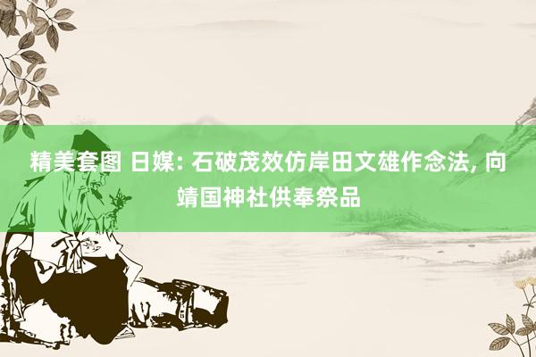 精美套图 日媒: 石破茂效仿岸田文雄作念法， 向靖国神社供奉祭品