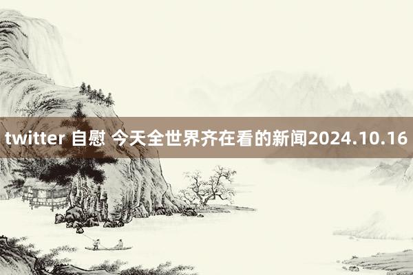 twitter 自慰 今天全世界齐在看的新闻2024.10.16