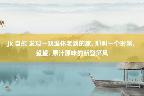 jk 自慰 发现一双退休老到的家， 那叫一个时髦， 望望， 原汁原味的新登第风