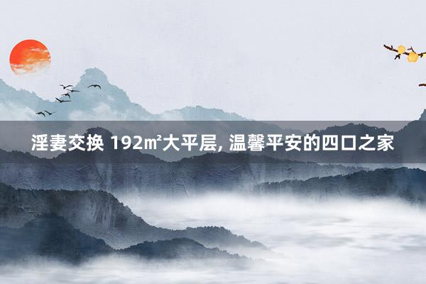 淫妻交换 192㎡大平层， 温馨平安的四口之家