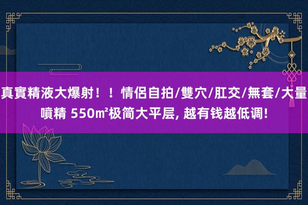 真實精液大爆射！！情侶自拍/雙穴/肛交/無套/大量噴精 550㎡极简大平层， 越有钱越低调!