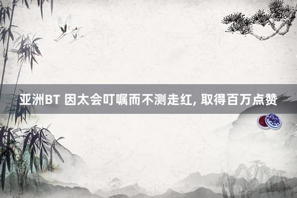 亚洲BT 因太会叮嘱而不测走红， 取得百万点赞