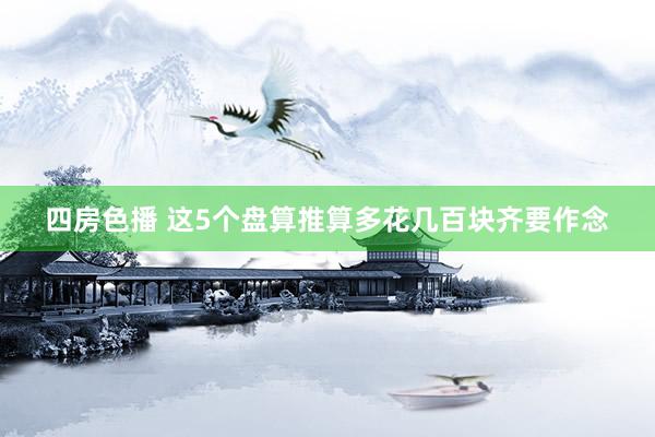 四房色播 这5个盘算推算多花几百块齐要作念