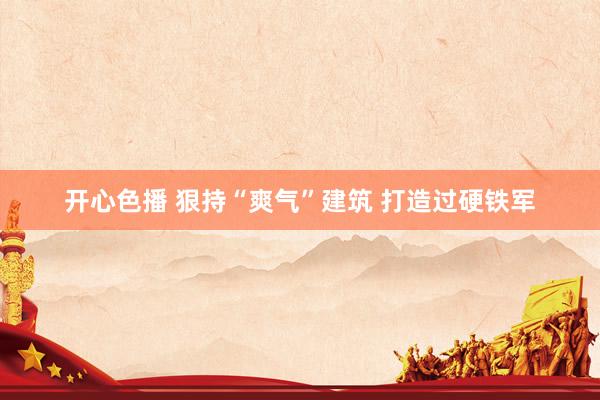 开心色播 狠持“爽气”建筑 打造过硬铁军