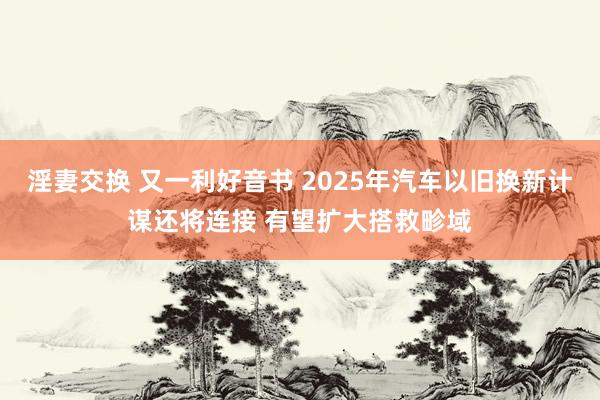淫妻交换 又一利好音书 2025年汽车以旧换新计谋还将连接 有望扩大搭救畛域