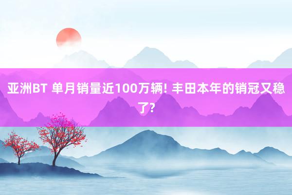 亚洲BT 单月销量近100万辆! 丰田本年的销冠又稳了?