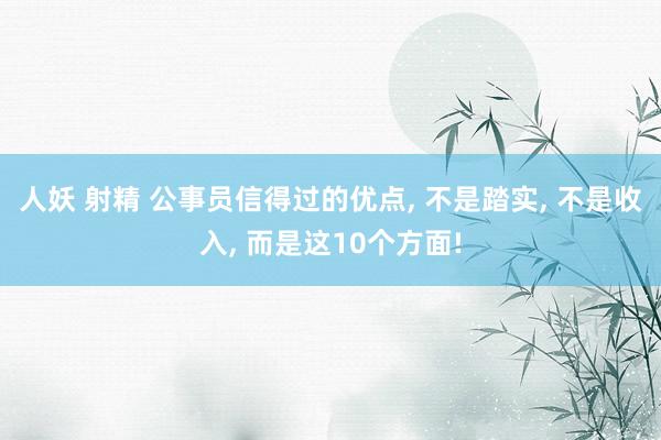 人妖 射精 公事员信得过的优点， 不是踏实， 不是收入， 而是这10个方面!