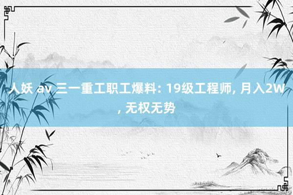 人妖 av 三一重工职工爆料: 19级工程师， 月入2W， 无权无势