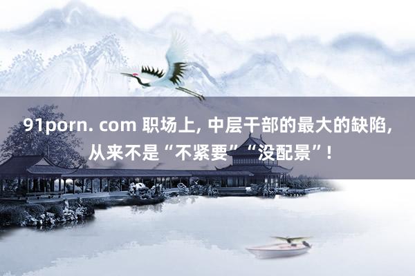 91porn. com 职场上， 中层干部的最大的缺陷， 从来不是“不紧要”“没配景”!