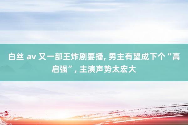 白丝 av 又一部王炸剧要播， 男主有望成下个“高启强”， 主演声势太宏大