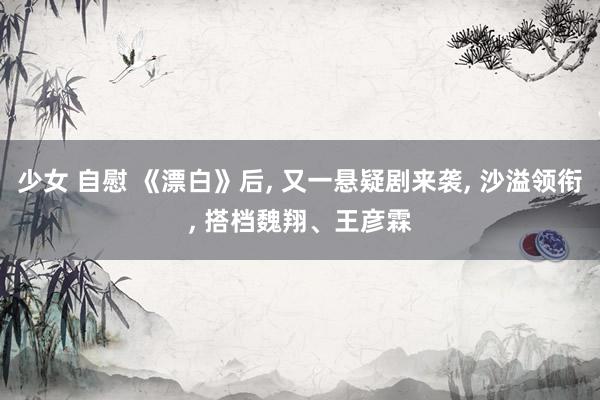 少女 自慰 《漂白》后， 又一悬疑剧来袭， 沙溢领衔， 搭档魏翔、王彦霖
