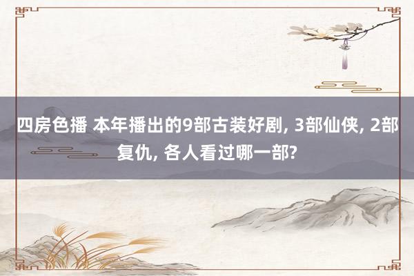 四房色播 本年播出的9部古装好剧， 3部仙侠， 2部复仇， 各人看过哪一部?