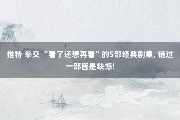推特 拳交 “看了还想再看”的5部经典剧集， 错过一部皆是缺憾!