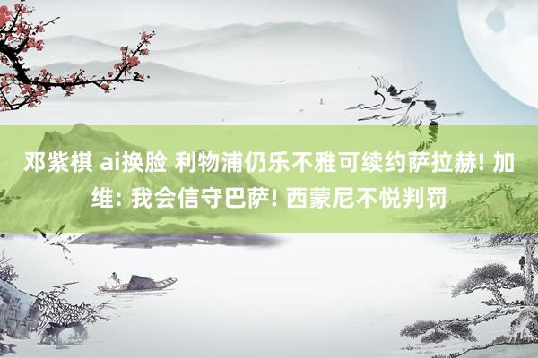 邓紫棋 ai换脸 利物浦仍乐不雅可续约萨拉赫! 加维: 我会信守巴萨! 西蒙尼不悦判罚