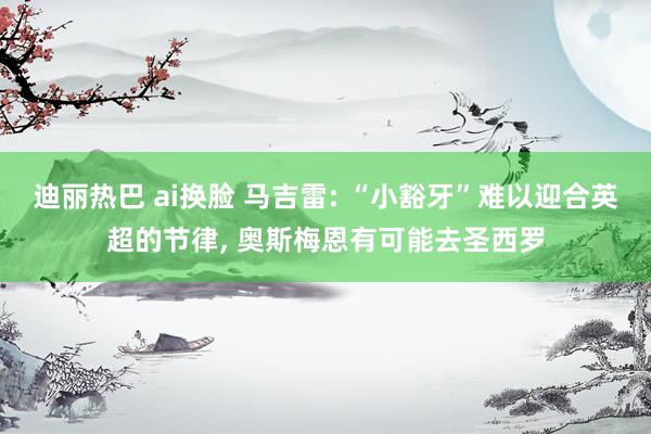 迪丽热巴 ai换脸 马吉雷: “小豁牙”难以迎合英超的节律， 奥斯梅恩有可能去圣西罗