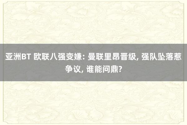 亚洲BT 欧联八强变嫌: 曼联里昂晋级， 强队坠落惹争议， 谁能问鼎?