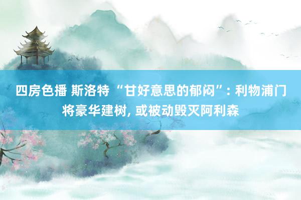 四房色播 斯洛特 “甘好意思的郁闷”: 利物浦门将豪华建树， 或被动毁灭阿利森