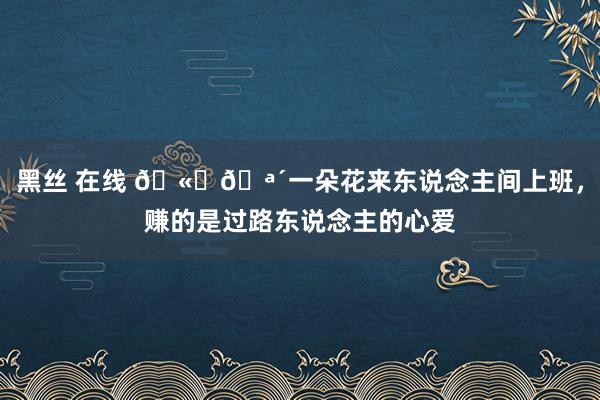 黑丝 在线 🫐🪴一朵花来东说念主间上班，赚的是过路东说念主的心爱