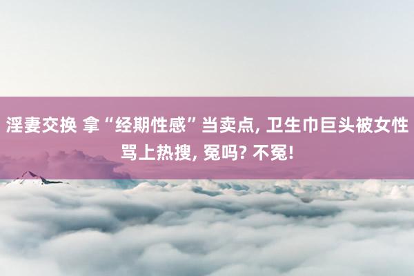 淫妻交换 拿“经期性感”当卖点， 卫生巾巨头被女性骂上热搜， 冤吗? 不冤!