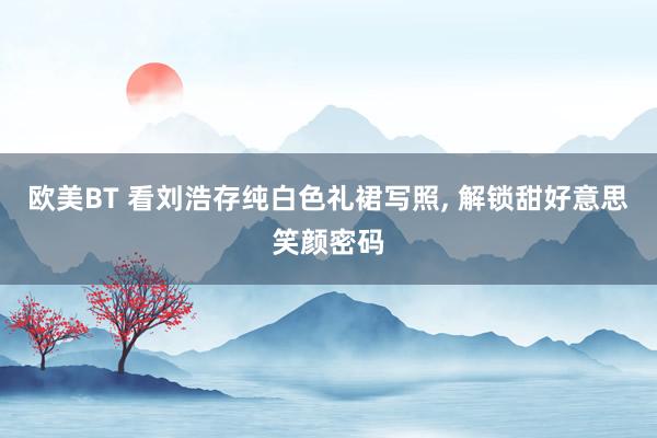 欧美BT 看刘浩存纯白色礼裙写照， 解锁甜好意思笑颜密码