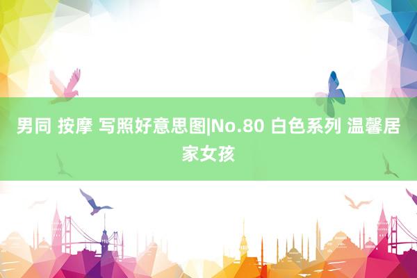 男同 按摩 写照好意思图|No.80 白色系列 温馨居家女孩