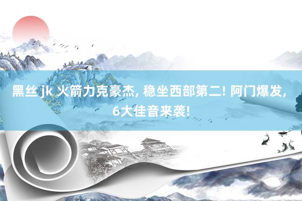 黑丝 jk 火箭力克豪杰， 稳坐西部第二! 阿门爆发， 6大佳音来袭!