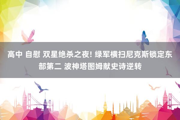 高中 自慰 双星绝杀之夜! 绿军横扫尼克斯锁定东部第二 波神塔图姆献史诗逆转