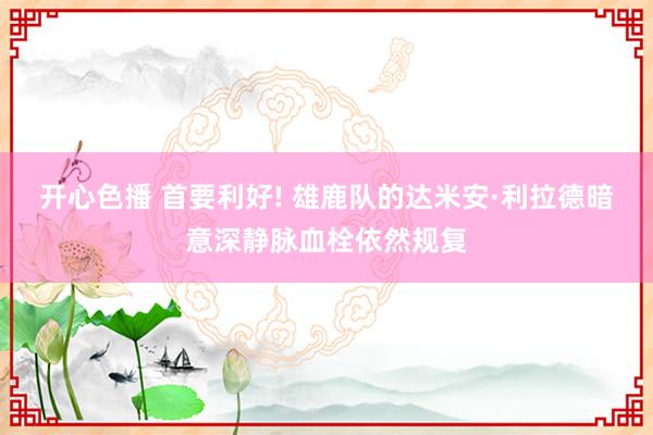 开心色播 首要利好! 雄鹿队的达米安·利拉德暗意深静脉血栓依然规复