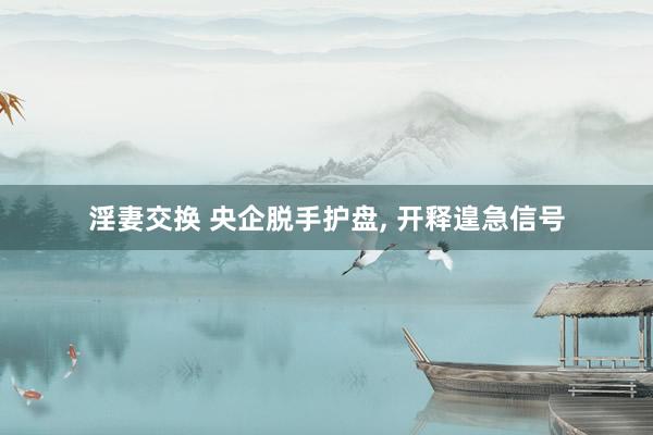淫妻交换 央企脱手护盘， 开释遑急信号
