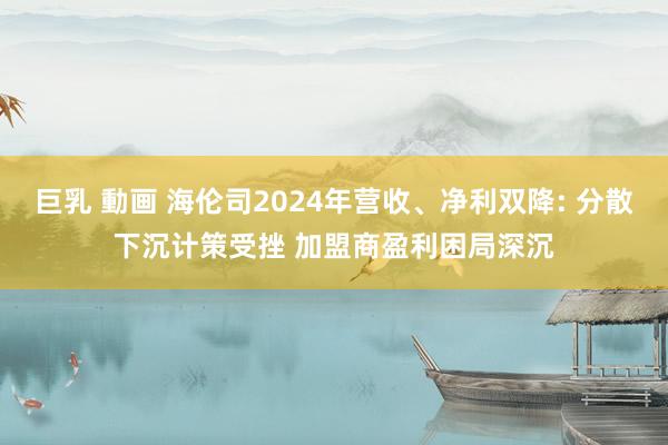 巨乳 動画 海伦司2024年营收、净利双降: 分散下沉计策受挫 加盟商盈利困局深沉