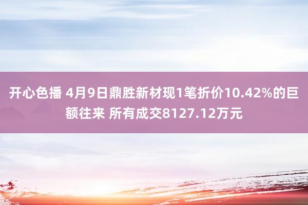 开心色播 4月9日鼎胜新材现1笔折价10.42%的巨额往来 所有成交8127.12万元