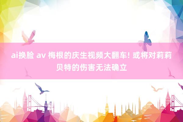 ai换脸 av 梅根的庆生视频大翻车! 或将对莉莉贝特的伤害无法确立