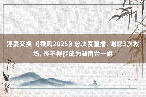 淫妻交换 《乘风2025》总决赛直播， 谢娜3次救场， 怪不得能成为湖南台一姐