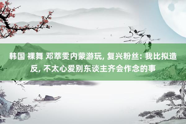 韩国 裸舞 邓萃雯内蒙游玩， 复兴粉丝: 我比拟造反， 不太心爱别东谈主齐会作念的事