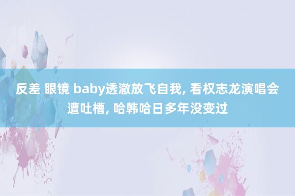 反差 眼镜 baby透澈放飞自我， 看权志龙演唱会遭吐槽， 哈韩哈日多年没变过
