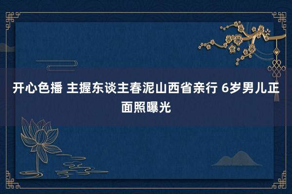 开心色播 主握东谈主春泥山西省亲行 6岁男儿正面照曝光