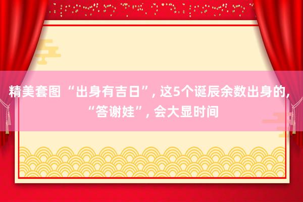 精美套图 “出身有吉日”, 这5个诞辰余数出身的, “答谢娃”, 会大显时间