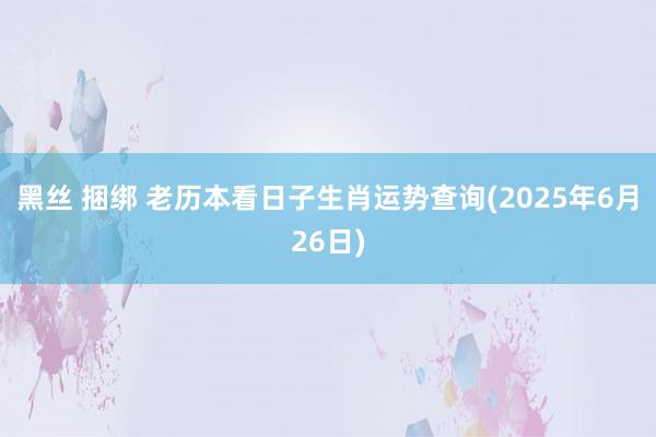 黑丝 捆绑 老历本看日子生肖运势查询(2025年6月26日)