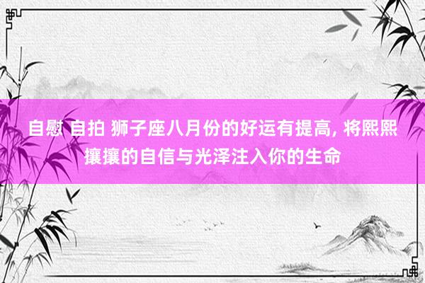 自慰 自拍 狮子座八月份的好运有提高， 将熙熙攘攘的自信与光泽注入你的生命